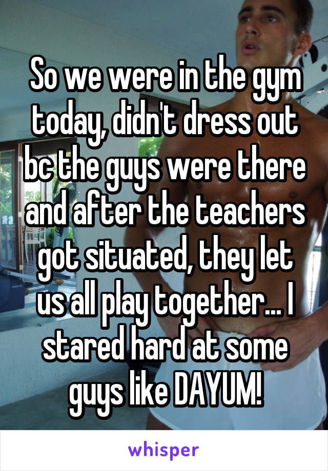 So we were in the gym today, didn't dress out bc the guys were there and after the teachers got situated, they let us all play together... I stared hard at some guys like DAYUM!