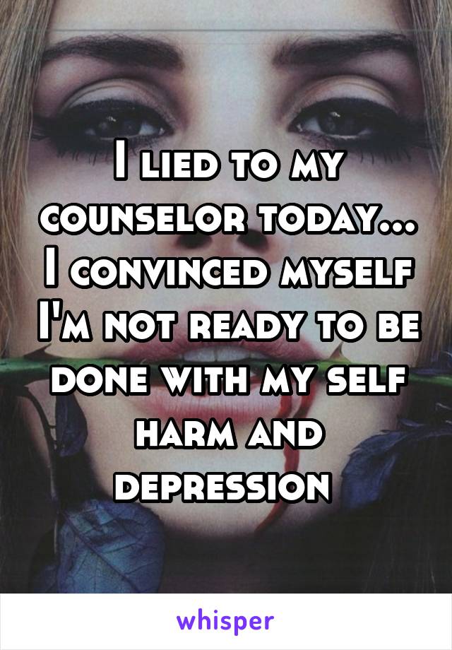 I lied to my counselor today... I convinced myself I'm not ready to be done with my self harm and depression 