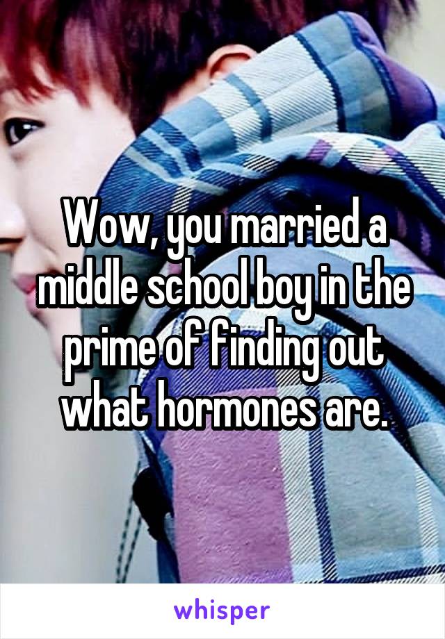 Wow, you married a middle school boy in the prime of finding out what hormones are.