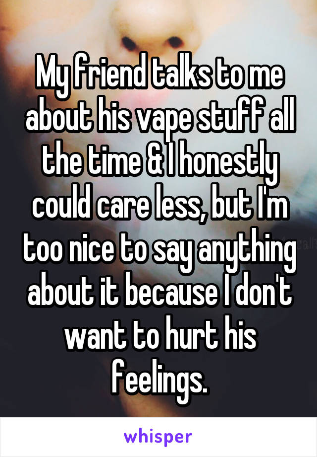 My friend talks to me about his vape stuff all the time & I honestly could care less, but I'm too nice to say anything about it because I don't want to hurt his feelings.