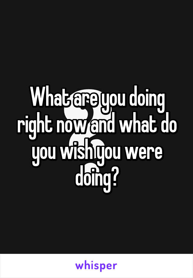 What are you doing right now and what do you wish you were doing?