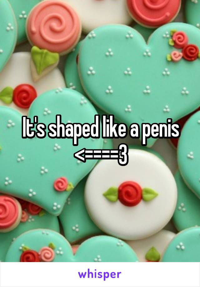 It's shaped like a penis <====3