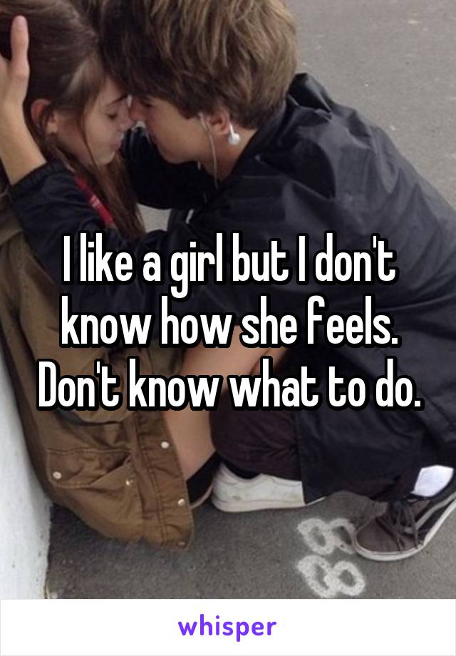 I like a girl but I don't know how she feels. Don't know what to do.