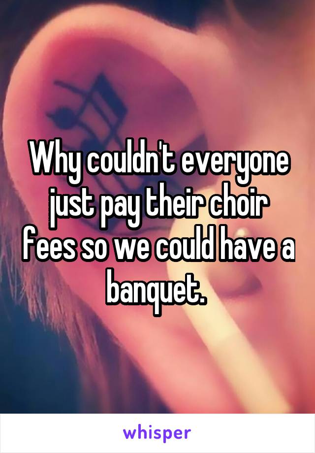 Why couldn't everyone just pay their choir fees so we could have a banquet. 