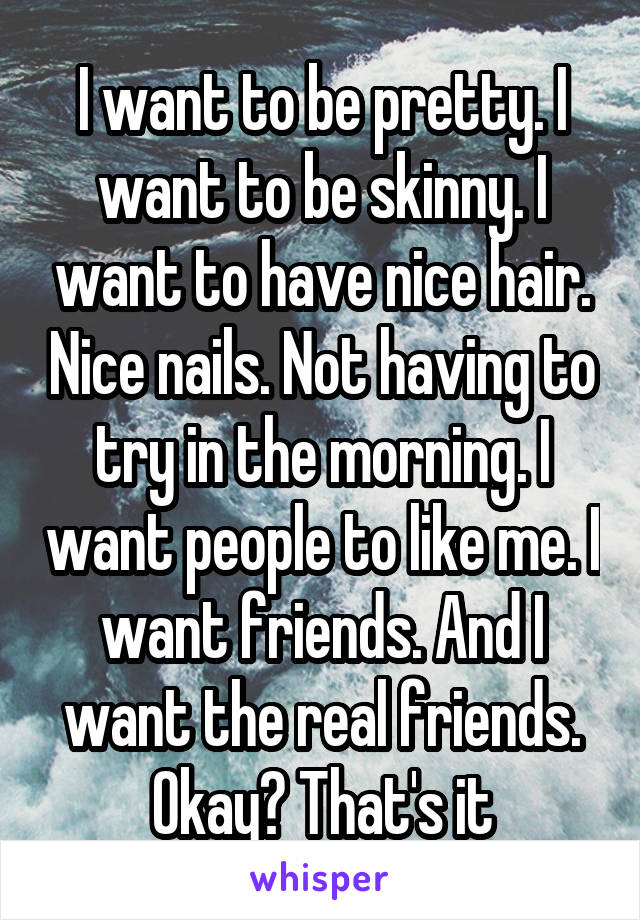 I want to be pretty. I want to be skinny. I want to have nice hair. Nice nails. Not having to try in the morning. I want people to like me. I want friends. And I want the real friends. Okay? That's it