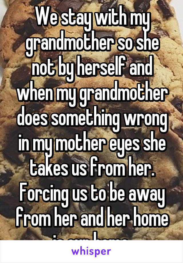 We stay with my grandmother so she not by herself and when my grandmother does something wrong in my mother eyes she takes us from her. Forcing us to be away from her and her home is our home.