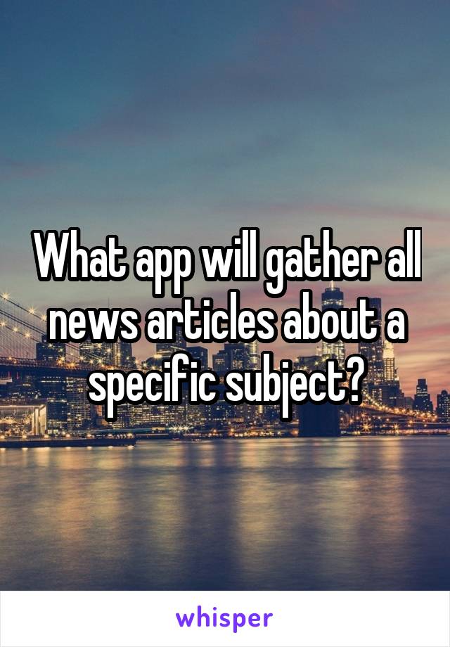 What app will gather all news articles about a specific subject?