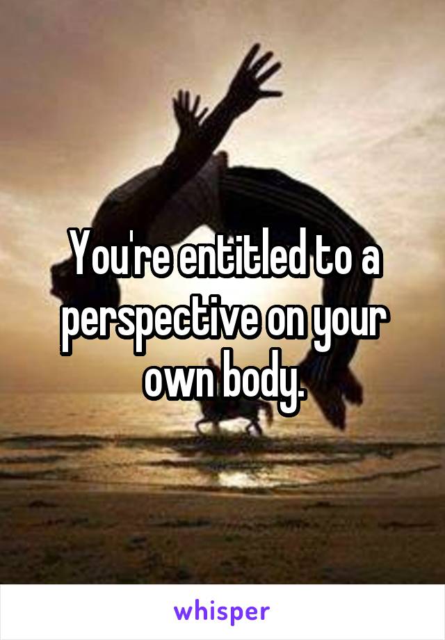 You're entitled to a perspective on your own body.