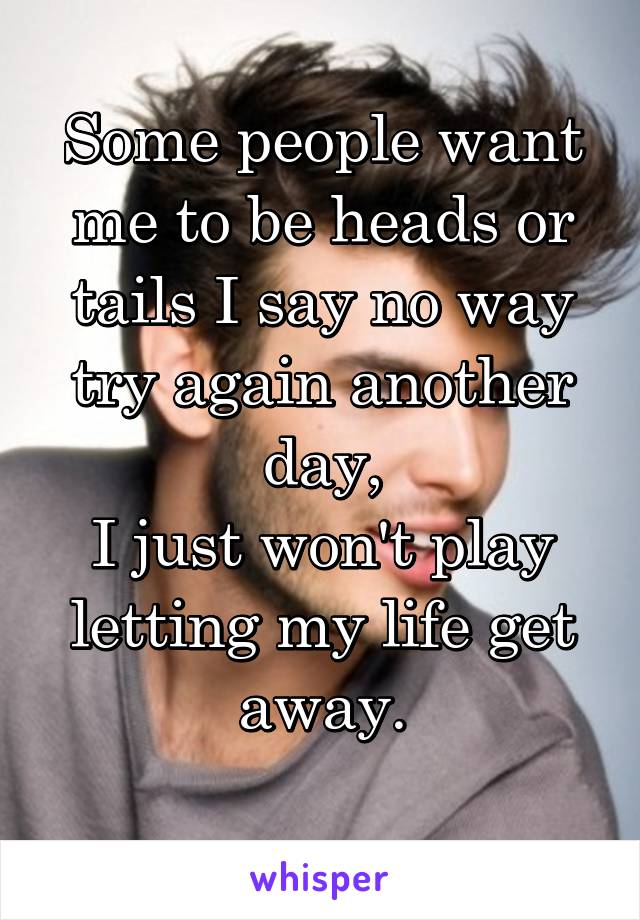 Some people want me to be heads or tails I say no way try again another day,
I just won't play letting my life get away.
