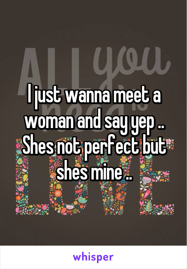 I just wanna meet a woman and say yep .. Shes not perfect but shes mine ..