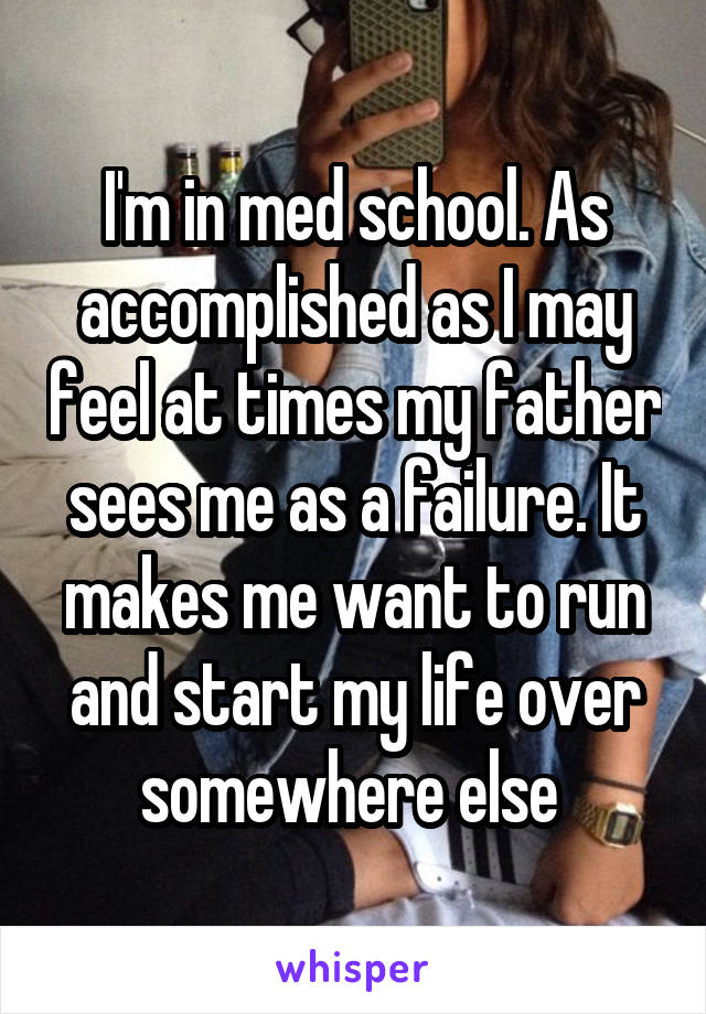 I'm in med school. As accomplished as I may feel at times my father sees me as a failure. It makes me want to run and start my life over somewhere else 
