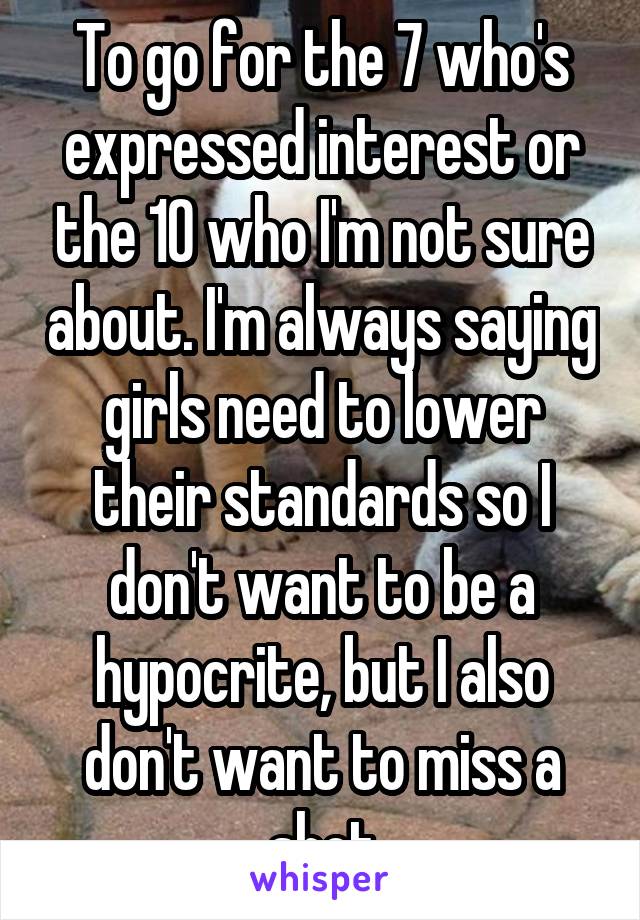 To go for the 7 who's expressed interest or the 10 who I'm not sure about. I'm always saying girls need to lower their standards so I don't want to be a hypocrite, but I also don't want to miss a shot