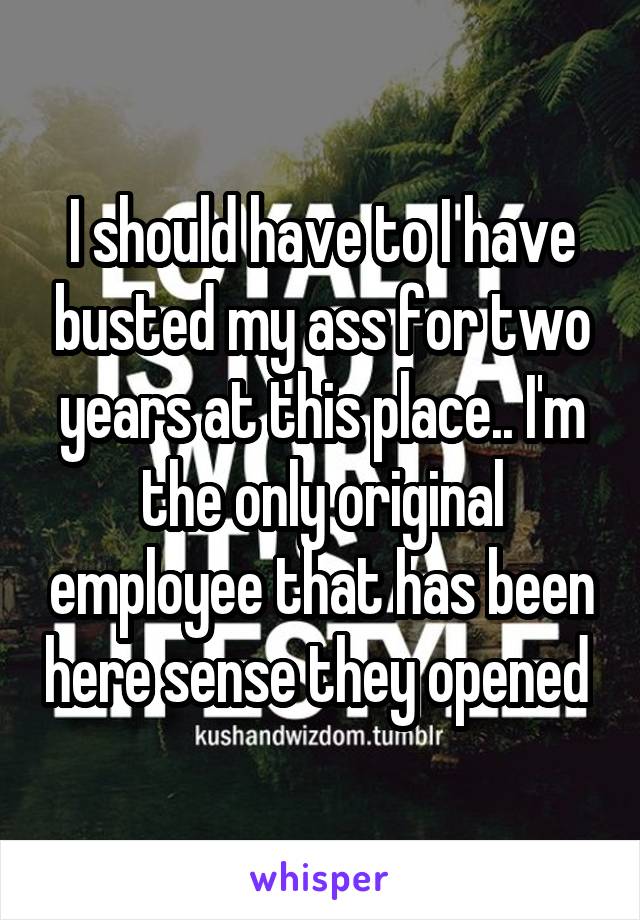 I should have to I have busted my ass for two years at this place.. I'm the only original employee that has been here sense they opened 