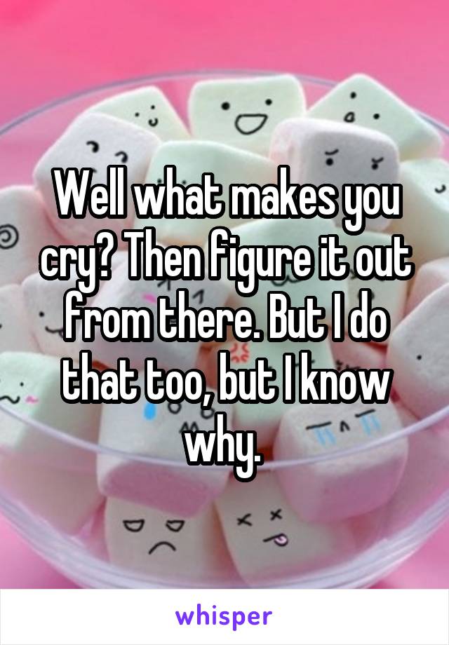 Well what makes you cry? Then figure it out from there. But I do that too, but I know why. 