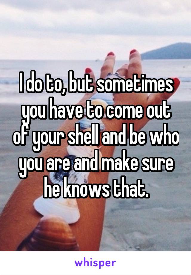 I do to, but sometimes you have to come out of your shell and be who you are and make sure he knows that.