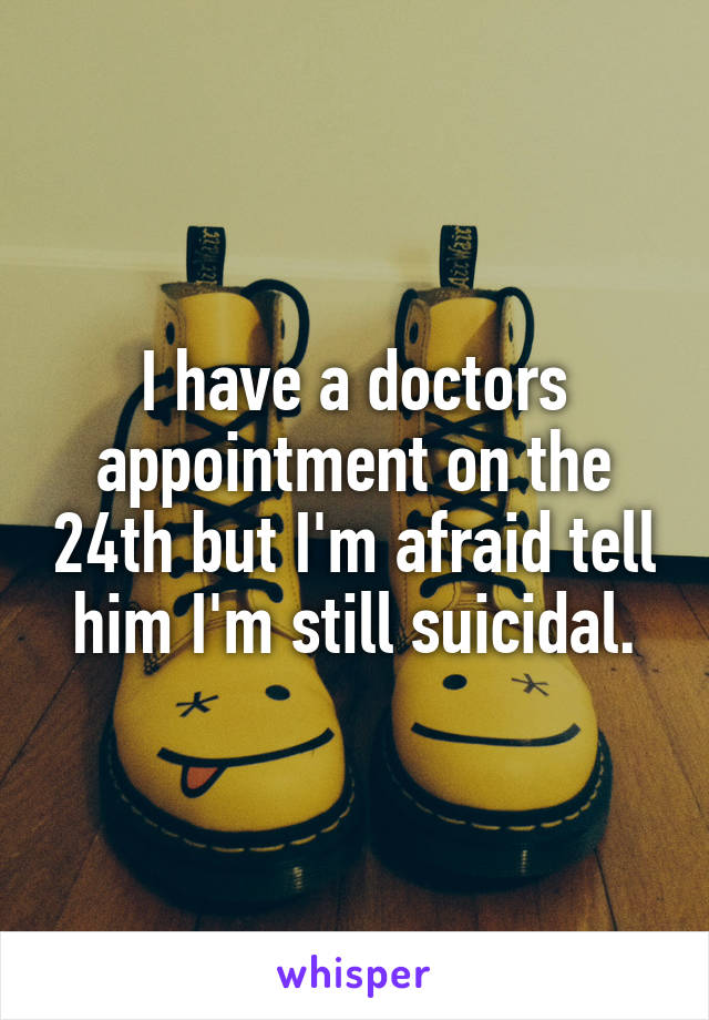 I have a doctors appointment on the 24th but I'm afraid tell him I'm still suicidal.