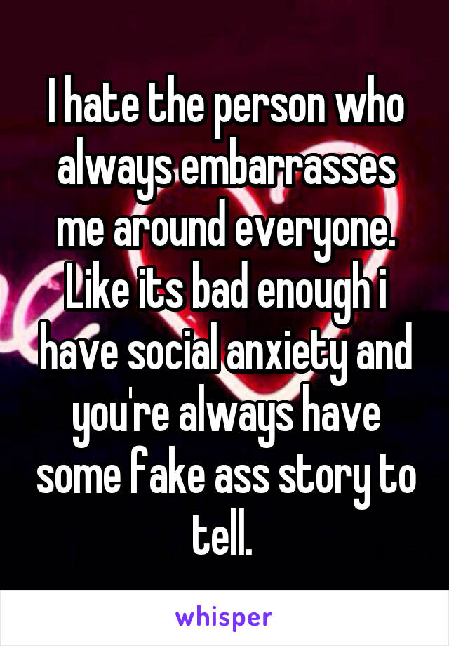 I hate the person who always embarrasses me around everyone. Like its bad enough i have social anxiety and you're always have some fake ass story to tell. 