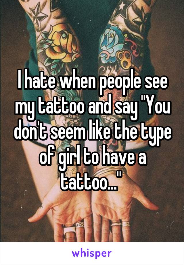 I hate when people see my tattoo and say "You don't seem like the type of girl to have a tattoo..." 