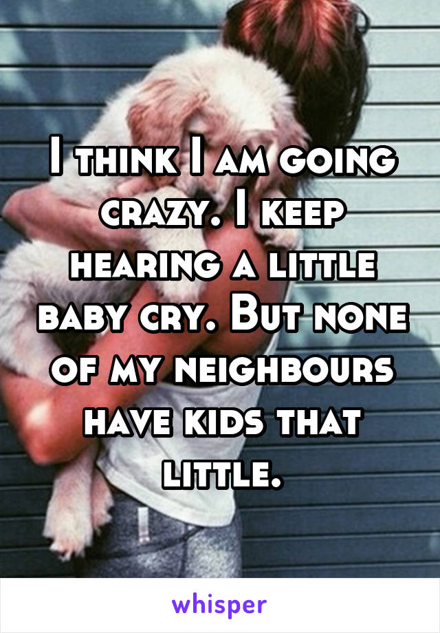 I think I am going crazy. I keep hearing a little baby cry. But none of my neighbours have kids that little.