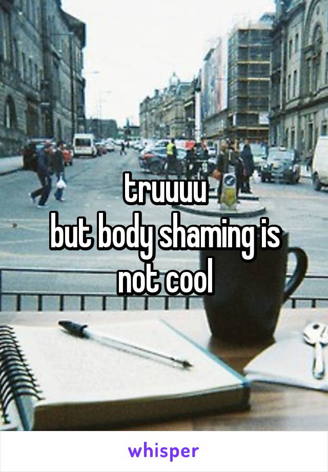 truuuu
but body shaming is not cool