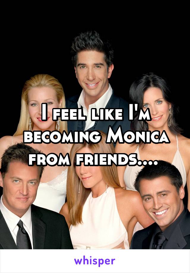 I feel like I'm becoming Monica from friends.... 