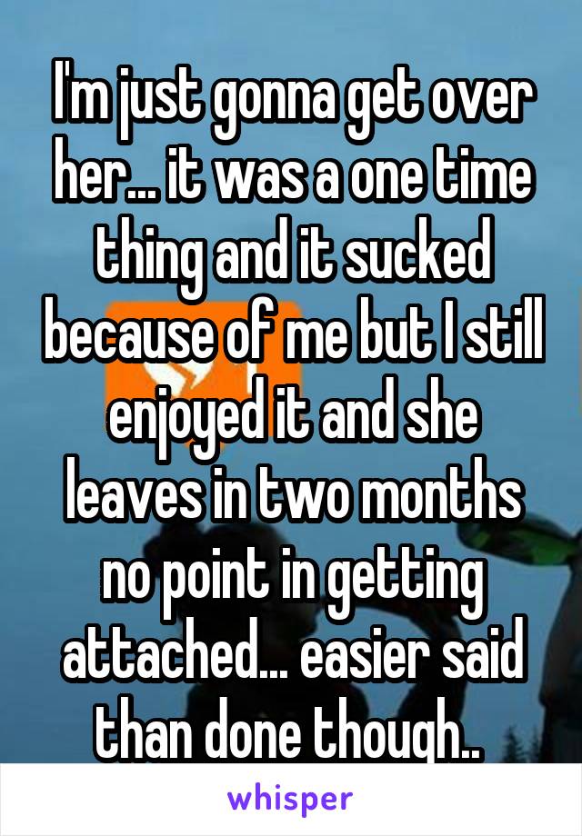 I'm just gonna get over her... it was a one time thing and it sucked because of me but I still enjoyed it and she leaves in two months no point in getting attached... easier said than done though.. 