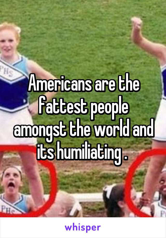 Americans are the fattest people amongst the world and its humiliating . 