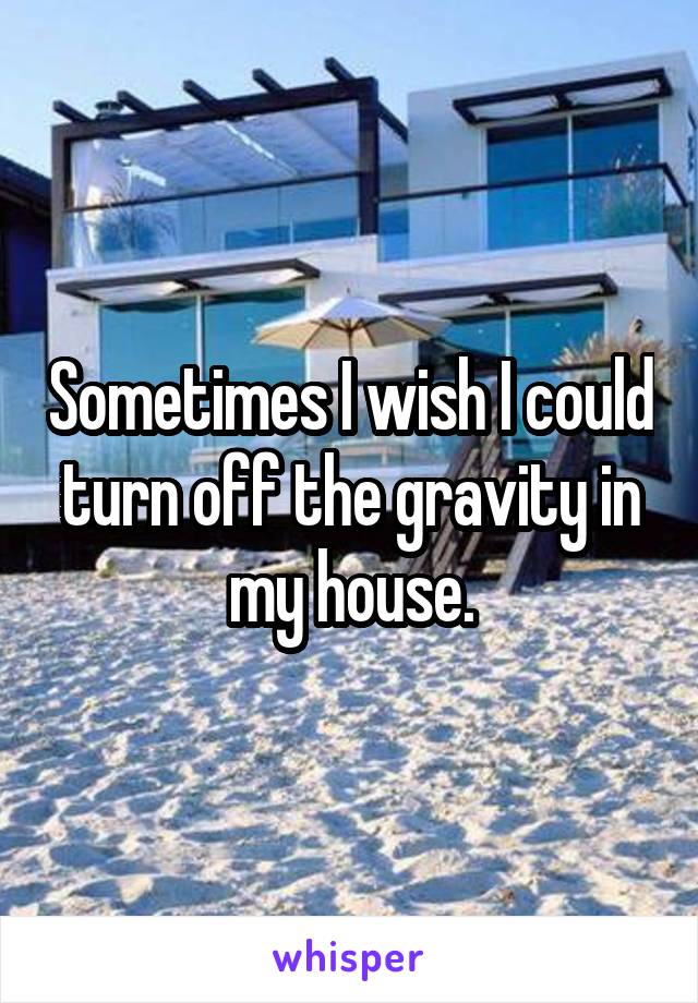 Sometimes I wish I could turn off the gravity in my house.