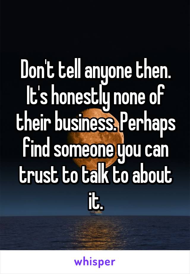 Don't tell anyone then. It's honestly none of their business. Perhaps find someone you can trust to talk to about it.