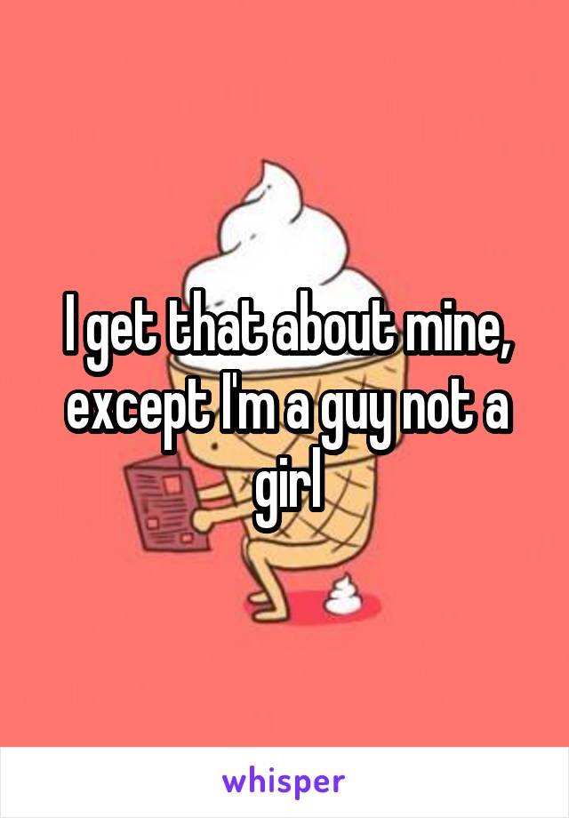 I get that about mine, except I'm a guy not a girl