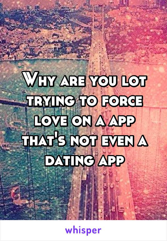 Why are you lot trying to force love on a app that's not even a dating app