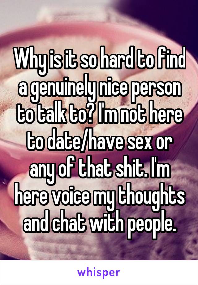 Why is it so hard to find a genuinely nice person to talk to? I'm not here to date/have sex or any of that shit. I'm here voice my thoughts and chat with people.