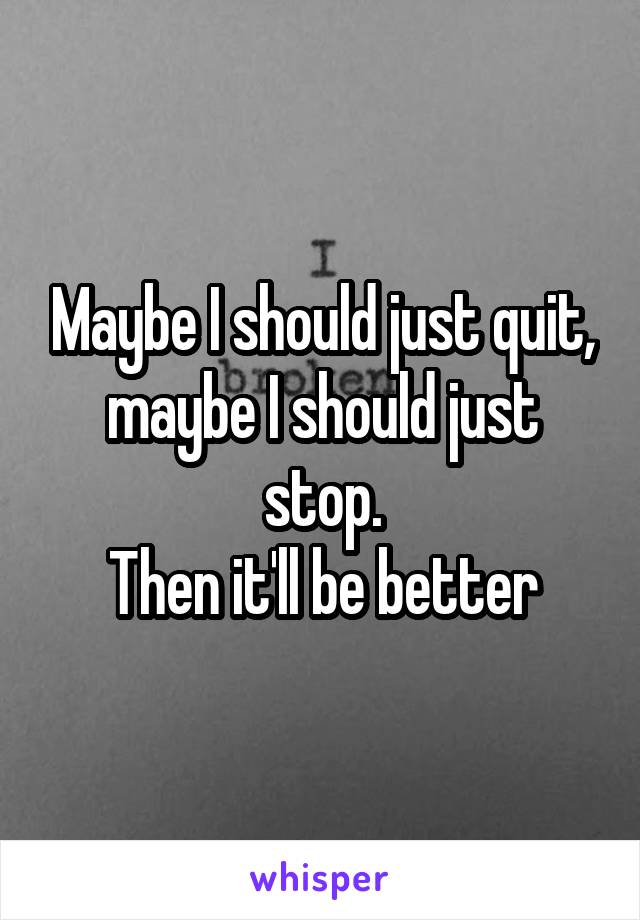 Maybe I should just quit, maybe I should just stop.
Then it'll be better