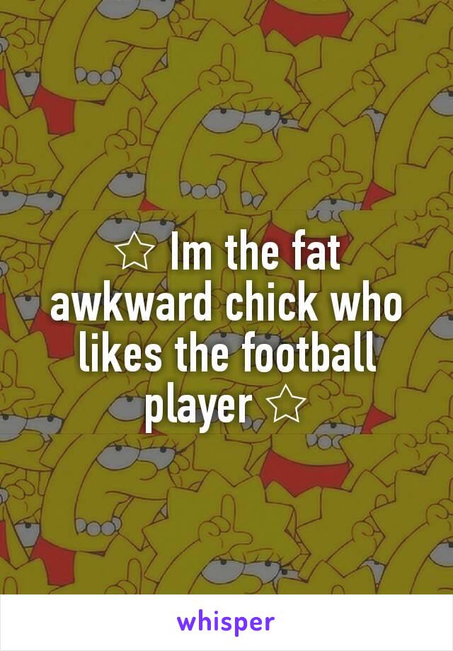 ☆ Im the fat awkward chick who likes the football player ☆