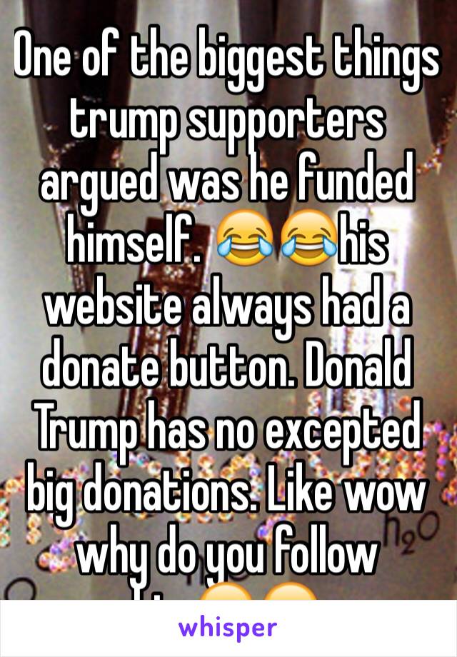 One of the biggest things trump supporters argued was he funded himself. 😂😂his website always had a donate button. Donald Trump has no excepted big donations. Like wow why do you follow him😂😂