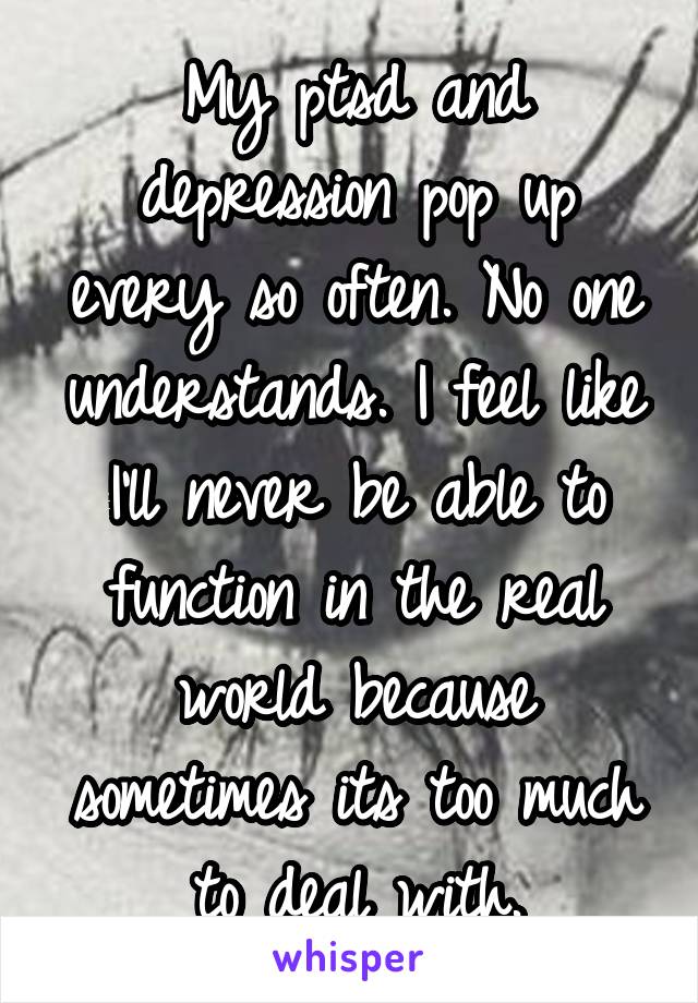 My ptsd and depression pop up every so often. No one understands. I feel like I'll never be able to function in the real world because sometimes its too much to deal with.