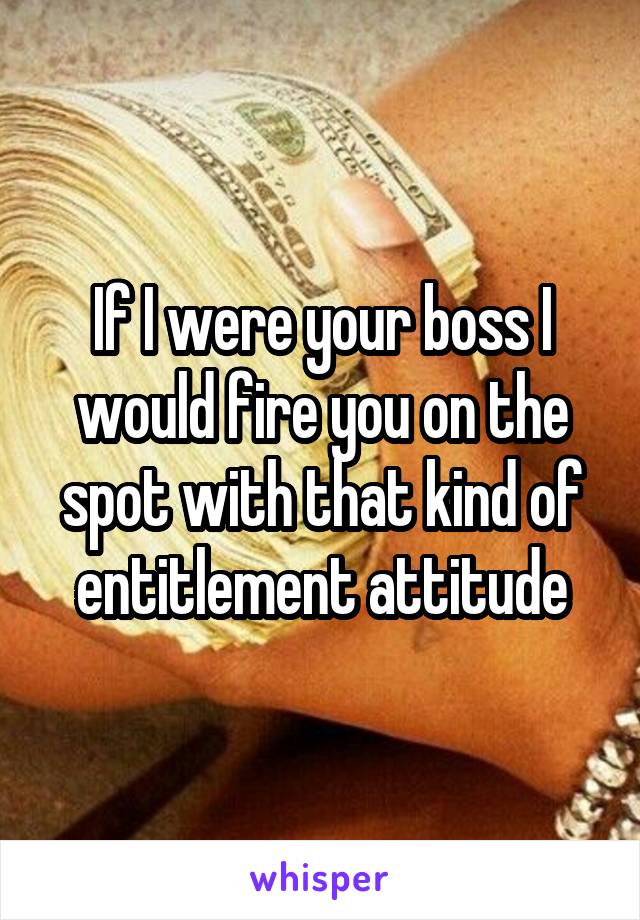 If I were your boss I would fire you on the spot with that kind of entitlement attitude