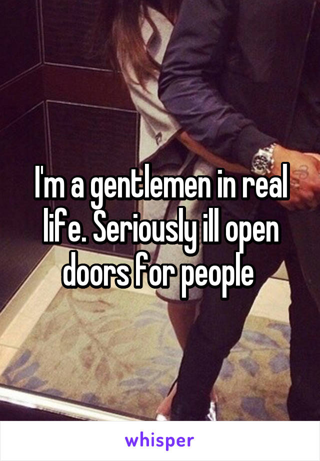 I'm a gentlemen in real life. Seriously ill open doors for people 