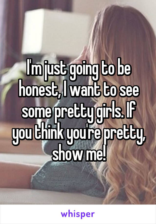 I'm just going to be honest, I want to see some pretty girls. If you think you're pretty, show me!