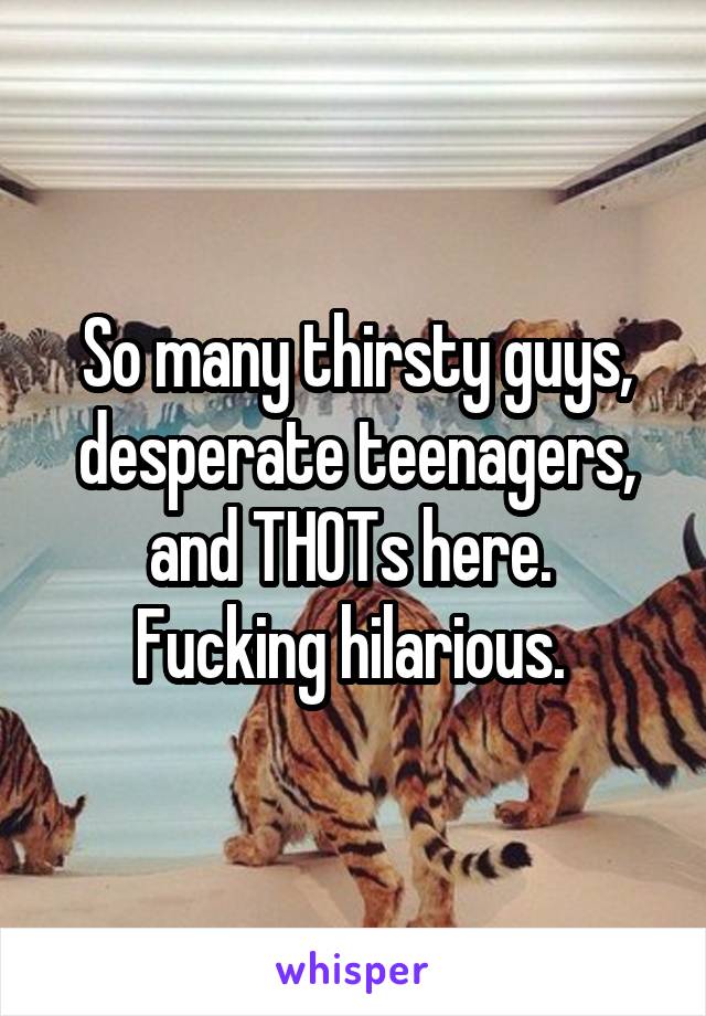 So many thirsty guys, desperate teenagers, and THOTs here. 
Fucking hilarious. 