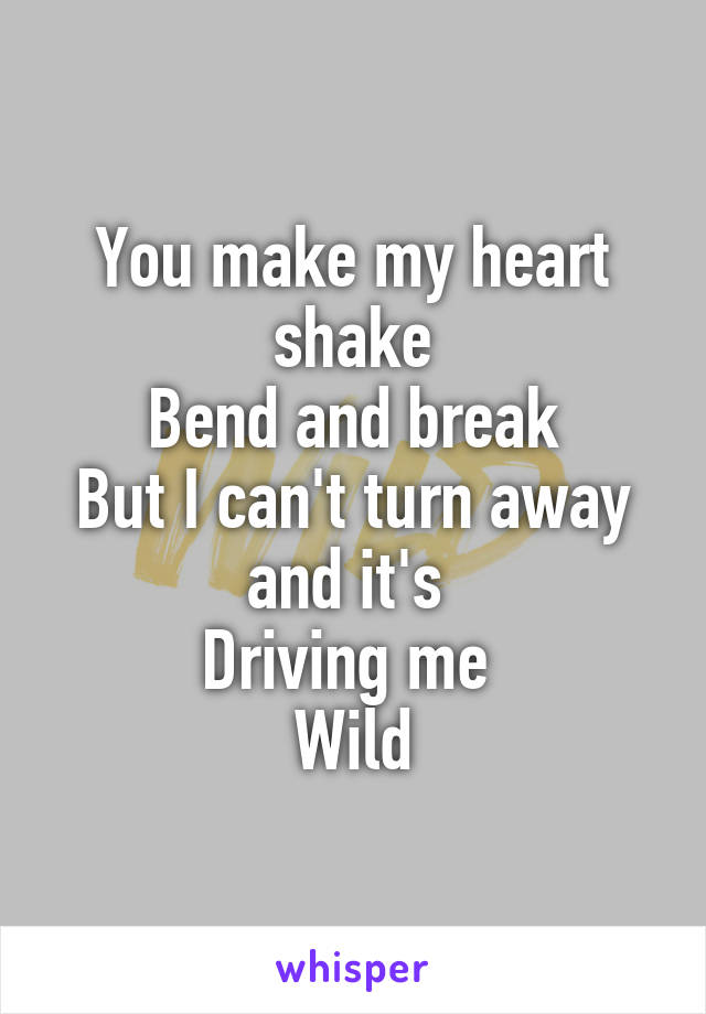 You make my heart shake
Bend and break
But I can't turn away and it's 
Driving me 
Wild