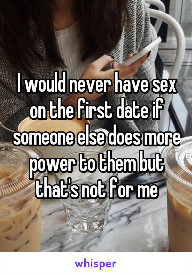 I would never have sex on the first date if someone else does more power to them but that's not for me