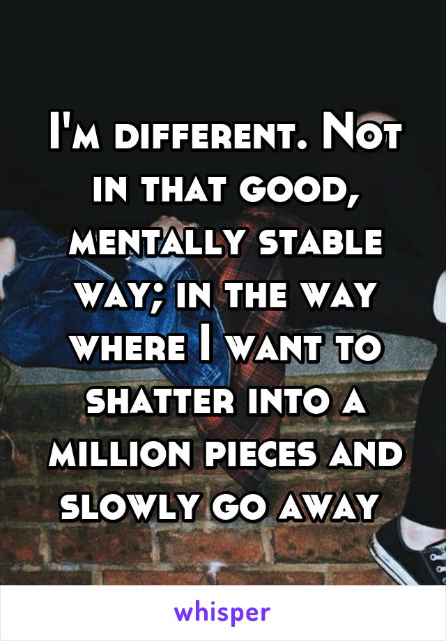 I'm different. Not in that good, mentally stable way; in the way where I want to shatter into a million pieces and slowly go away 