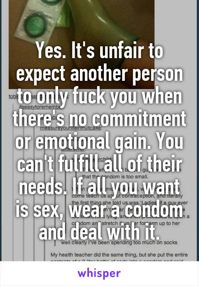 Yes. It's unfair to expect another person to only fuck you when there's no commitment or emotional gain. You can't fulfill all of their needs. If all you want is sex, wear a condom and deal with it.