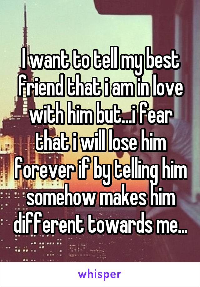 I want to tell my best friend that i am in love with him but...i fear that i will lose him forever if by telling him somehow makes him different towards me...