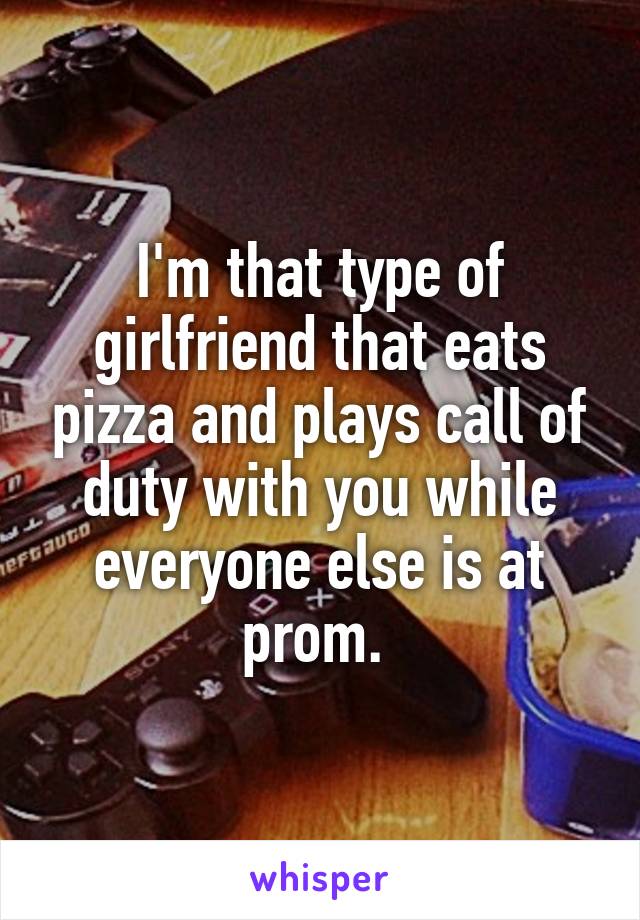 I'm that type of girlfriend that eats pizza and plays call of duty with you while everyone else is at prom. 