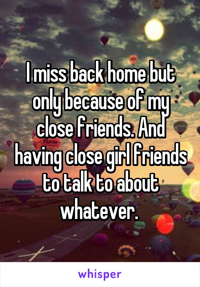 I miss back home but only because of my close friends. And having close girl friends to talk to about whatever. 