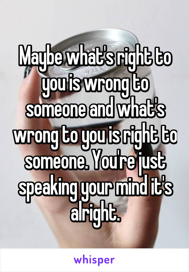 Maybe what's right to you is wrong to someone and what's wrong to you is right to someone. You're just speaking your mind it's alright.