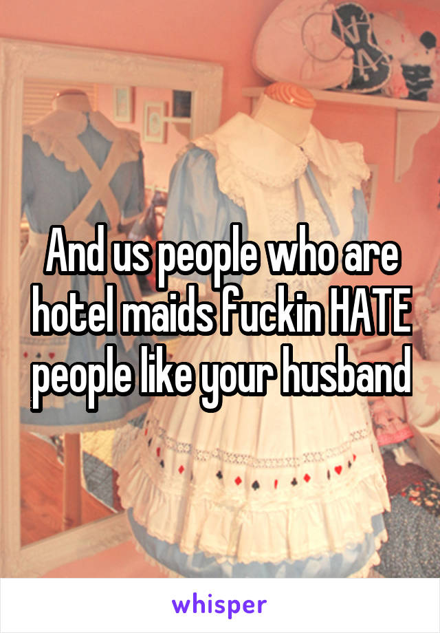 And us people who are hotel maids fuckin HATE people like your husband