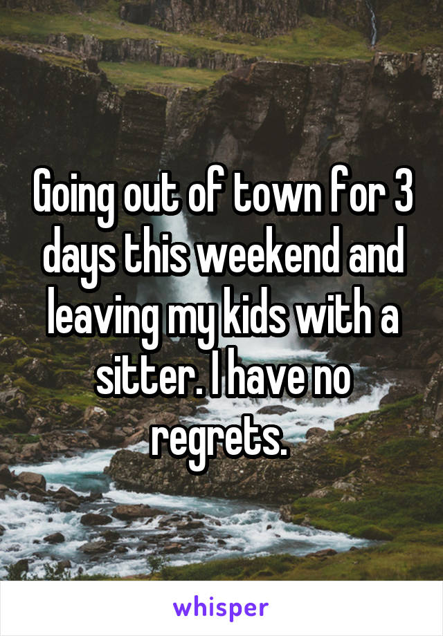 Going out of town for 3 days this weekend and leaving my kids with a sitter. I have no regrets. 